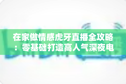 在家做情感虎牙直播全攻略：零基础打造高人气深夜电台直播间的实战指南
