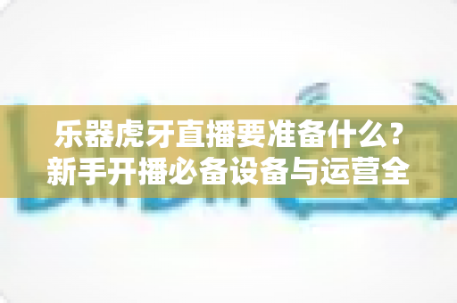 乐器虎牙直播要准备什么？新手开播必备设备与运营全攻略