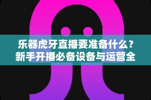 乐器虎牙直播要准备什么？新手开播必备设备与运营全攻略