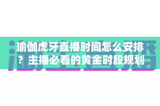 瑜伽虎牙直播时间怎么安排？主播必看的黄金时段规划与涨粉运营全攻略