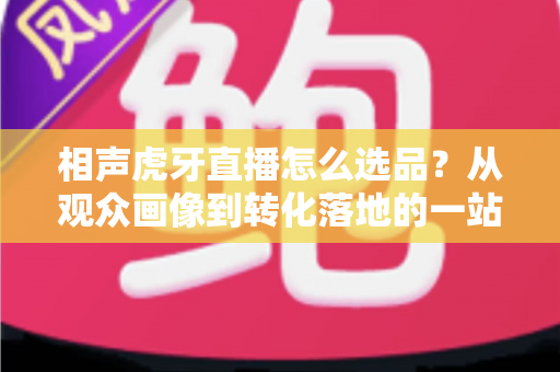 相声虎牙直播怎么选品？从观众画像到转化落地的一站式选品实战指南