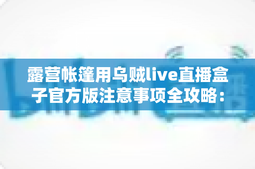 露营帐篷用乌贼live直播盒子官方版注意事项全攻略:户外直播安全与使用终极指南 露营帐篷用乌贼live直播盒子官方版注意事项全攻略:户外直播安全与使用终极指南
