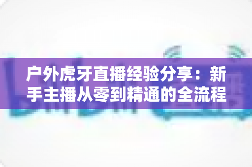 户外虎牙直播经验分享：新手主播从零到精通的全流程实战指南
