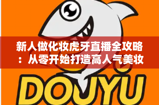 新人做化妆虎牙直播全攻略:从零开始打造高人气美妆直播间的实用指南 新人做化妆虎牙直播全攻略:从零开始打造高人气美妆直播间的实用指南