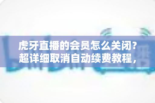 虎牙直播的会员怎么关闭？超详细取消自动续费教程，助你告别多余扣费！