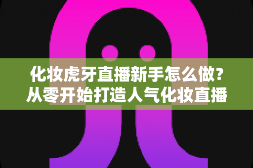 化妆虎牙直播新手怎么做?从零开始打造人气化妆直播间的完整指南 化妆虎牙直播新手怎么做?从零开始打造人气化妆直播间的完整指南
