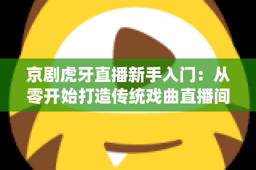京剧虎牙直播新手入门:从零开始打造传统戏曲直播间的完整指南 京剧虎牙直播新手入门:从零开始打造传统戏曲直播间的完整指南