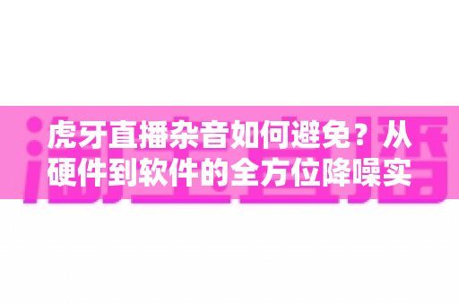 虎牙直播杂音如何避免?从硬件到软件的全方位降噪实用指南 虎牙直播杂音如何避免?从硬件到软件的全方位降噪实用指南