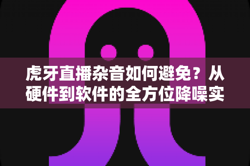 虎牙直播杂音如何避免?从硬件到软件的全方位降噪实用指南 虎牙直播杂音如何避免?从硬件到软件的全方位降噪实用指南