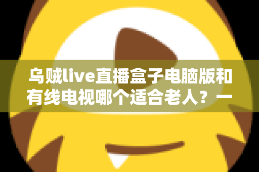 乌贼live直播盒子电脑版和有线电视哪个适合老人?一份写给子女的深度对比指南 乌贼live直播盒子电脑版和有线电视哪个适合老人?一份写给子女的深度对比指南