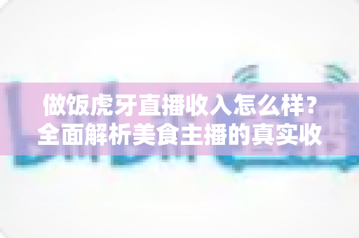 做饭虎牙直播收入怎么样？全面解析美食主播的真实收益与赚钱途径