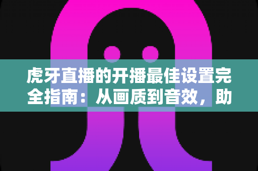 虎牙直播的开播最佳设置完全指南:从画质到音效,助你打造专业级直播间 虎牙直播的开播最佳设置完全指南:从画质到音效,助你打造专业级直播间