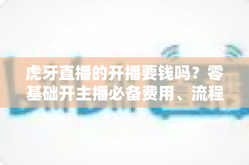 虎牙直播的开播要钱吗？零基础开主播必备费用、流程与赚钱指南全解析