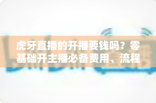 虎牙直播的开播要钱吗？零基础开主播必备费用、流程与赚钱指南全解析