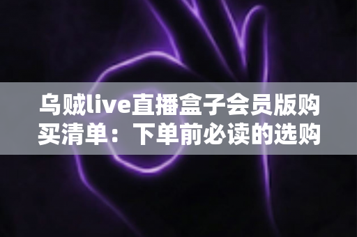 乌贼live直播盒子会员版购买清单：下单前必读的选购指南与避坑手册