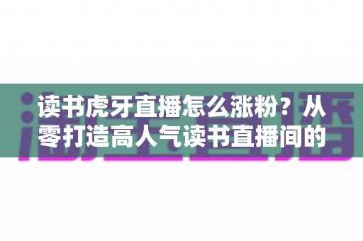 读书虎牙直播怎么涨粉？从零打造高人气读书直播间的实战指南与涨粉攻略