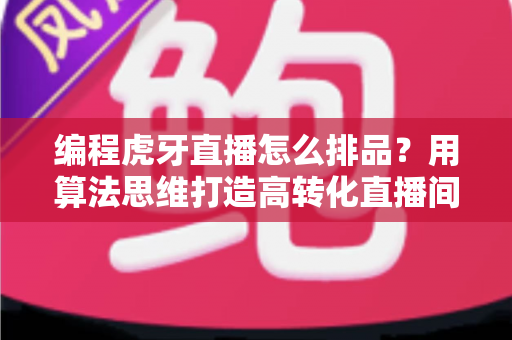 编程虎牙直播怎么排品?用算法思维打造高转化直播间的完整排品攻略 编程虎牙直播怎么排品?用算法思维打造高转化直播间的完整排品攻略