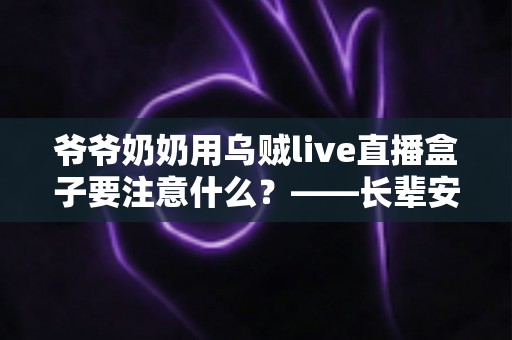 爷爷奶奶用乌贼live直播盒子要注意什么？——长辈安全使用直播盒子的全攻略