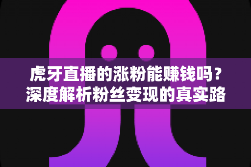 虎牙直播的涨粉能赚钱吗？深度解析粉丝变现的真实路径与实操建议