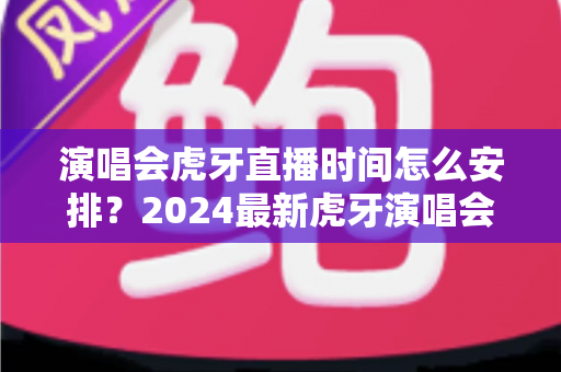 演唱会虎牙直播时间怎么安排？2024最新虎牙演唱会直播时间安排全攻略详解