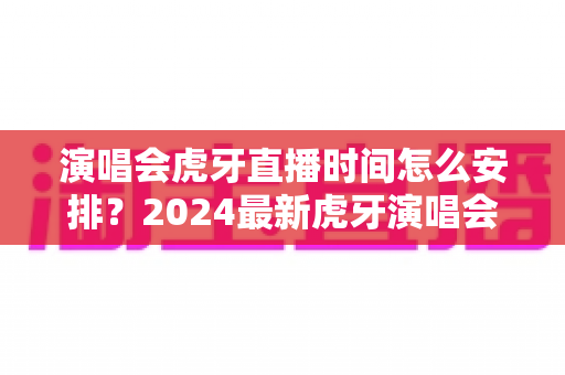 演唱会虎牙直播时间怎么安排？2024最新虎牙演唱会直播时间安排全攻略详解