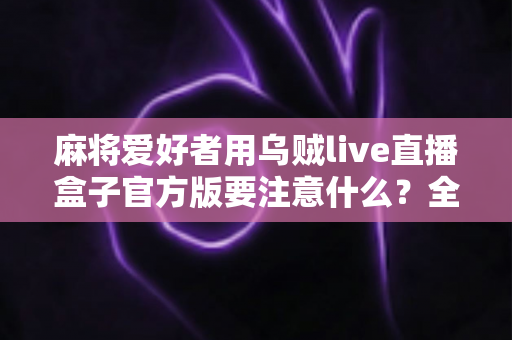 麻将爱好者用乌贼live直播盒子官方版要注意什么？全面指南助你安心开播、流畅分享每一局