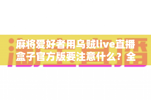 麻将爱好者用乌贼live直播盒子官方版要注意什么？全面指南助你安心开播、流畅分享每一局