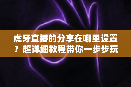虎牙直播的分享在哪里设置？超详细教程带你一步步玩转直播分享功能