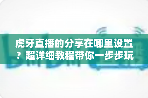 虎牙直播的分享在哪里设置？超详细教程带你一步步玩转直播分享功能