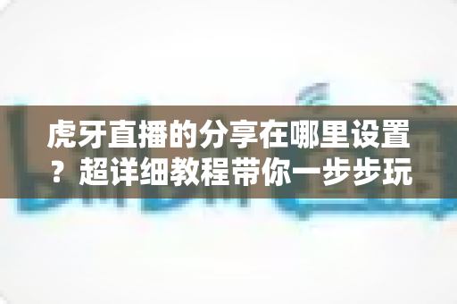 虎牙直播的分享在哪里设置？超详细教程带你一步步玩转直播分享功能
