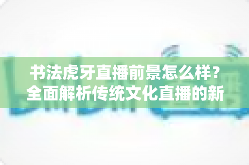 书法虎牙直播前景怎么样?全面解析传统文化直播的新机遇与变现路径 书法虎牙直播前景怎么样?全面解析传统文化直播的新机遇与变现路径
