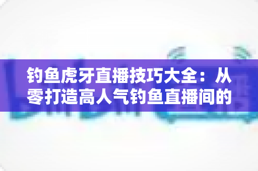 钓鱼虎牙直播技巧大全:从零打造高人气钓鱼直播间的实战指南 钓鱼虎牙直播技巧大全:从零打造高人气钓鱼直播间的实战指南