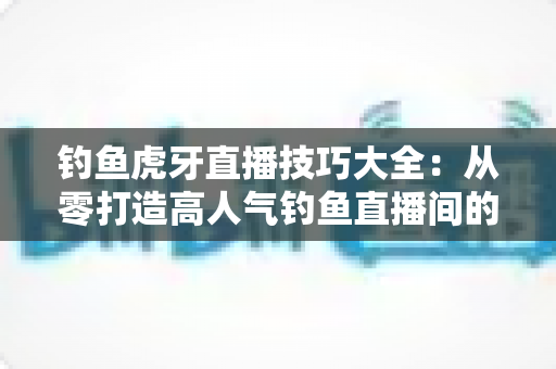 钓鱼虎牙直播技巧大全:从零打造高人气钓鱼直播间的实战指南 钓鱼虎牙直播技巧大全:从零打造高人气钓鱼直播间的实战指南