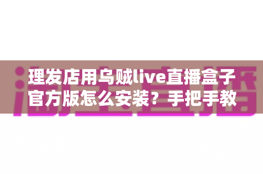 理发店用乌贼live直播盒子官方版怎么安装?手把手教你轻松完成安装与调试的全流程实用指南 理发店用乌贼live直播盒子官方版怎么安装?手把手教你轻松完成安装与调试的全流程实用指南