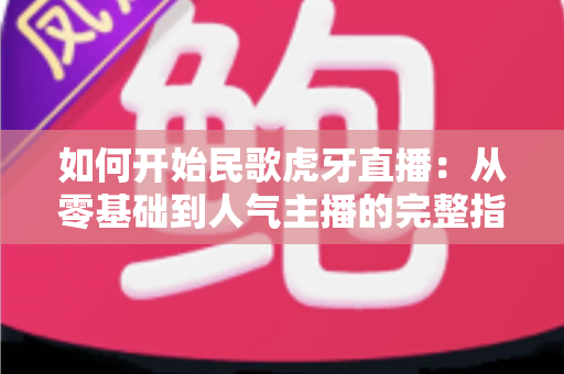 如何开始民歌虎牙直播：从零基础到人气主播的完整指南
