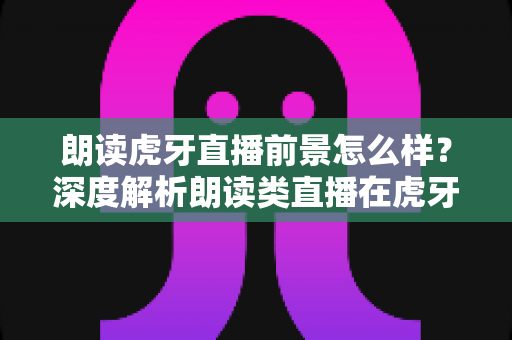 朗读虎牙直播前景怎么样？深度解析朗读类直播在虎牙平台的发展潜力、变现路径与入行指南