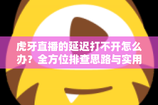 虎牙直播的延迟打不开怎么办?全方位排查思路与实用解决方案汇总 虎牙直播的延迟打不开怎么办?全方位排查思路与实用解决方案汇总