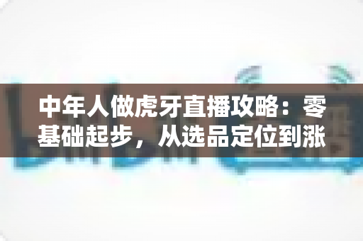 中年人做虎牙直播攻略:零基础起步,从选品定位到涨粉变现的完整实战指南 中年人做虎牙直播攻略:零基础起步,从选品定位到涨粉变现的完整实战指南