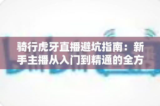 骑行虎牙直播避坑指南：新手主播从入门到精通的全方位攻略