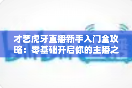 才艺虎牙直播新手入门全攻略：零基础开启你的主播之路，快速积累人气与收益