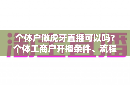 个体户做虎牙直播可以吗?个体工商户开播条件、流程与合规指南全面解析 个体户做虎牙直播可以吗?个体工商户开播条件、流程与合规指南全面解析