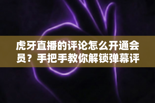 虎牙直播的评论怎么开通会员?手把手教你解锁弹幕评论特权全攻略 虎牙直播的评论怎么开通会员?手把手教你解锁弹幕评论特权全攻略
