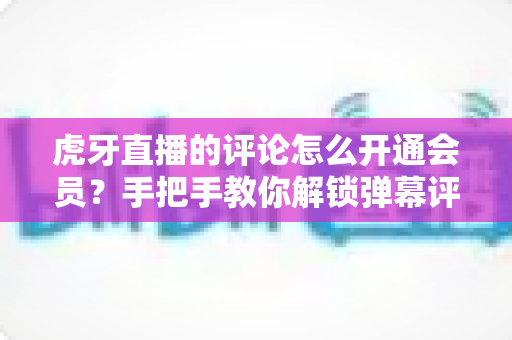 虎牙直播的评论怎么开通会员?手把手教你解锁弹幕评论特权全攻略 虎牙直播的评论怎么开通会员?手把手教你解锁弹幕评论特权全攻略