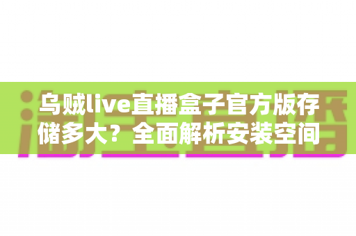 乌贼live直播盒子官方版存储多大？全面解析安装空间需求与优化技巧，帮你轻松畅享高清直播