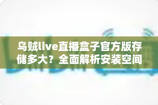 乌贼live直播盒子官方版存储多大？全面解析安装空间需求与优化技巧，帮你轻松畅享高清直播