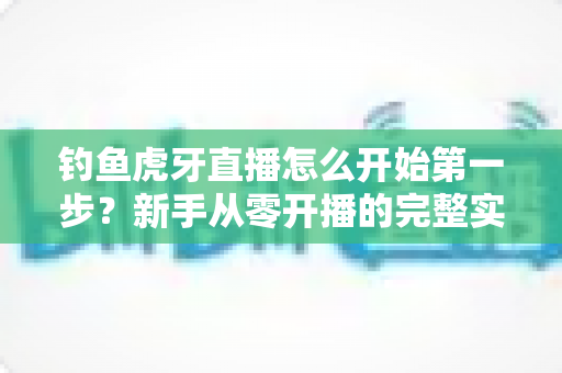 钓鱼虎牙直播怎么开始第一步？新手从零开播的完整实战指南