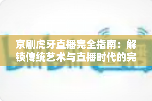 京剧虎牙直播完全指南：解锁传统艺术与直播时代的完美融合