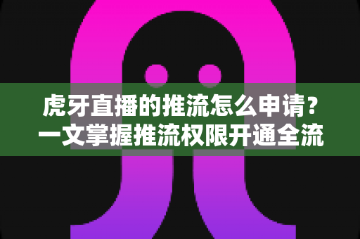 虎牙直播的推流怎么申请？一文掌握推流权限开通全流程与实操技巧