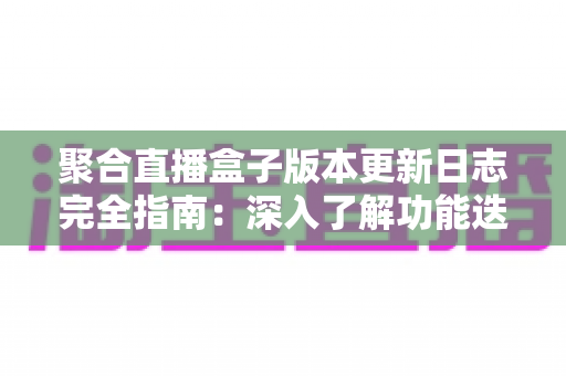 聚合直播盒子版本更新日志完全指南：深入了解功能迭代、性能优化与安全升级的全过程