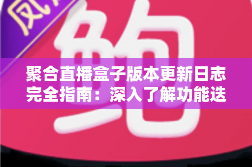 聚合直播盒子版本更新日志完全指南：深入了解功能迭代、性能优化与安全升级的全过程